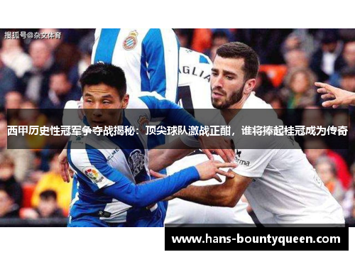 西甲历史性冠军争夺战揭秘：顶尖球队激战正酣，谁将捧起桂冠成为传奇