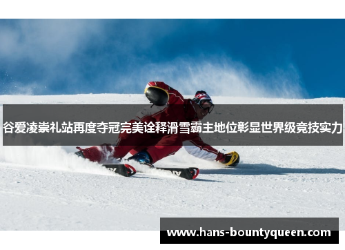 谷爱凌崇礼站再度夺冠完美诠释滑雪霸主地位彰显世界级竞技实力